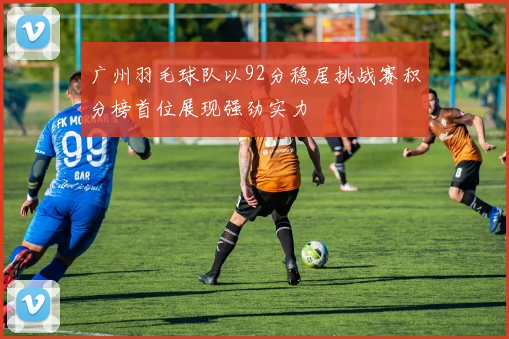 广州羽毛球队以92分稳居挑战赛积分榜首位展现强劲实力