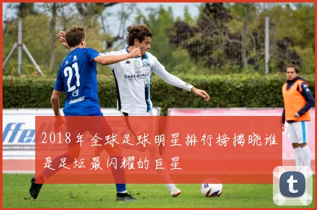 2018年全球足球明星排行榜揭晓谁是足坛最闪耀的巨星