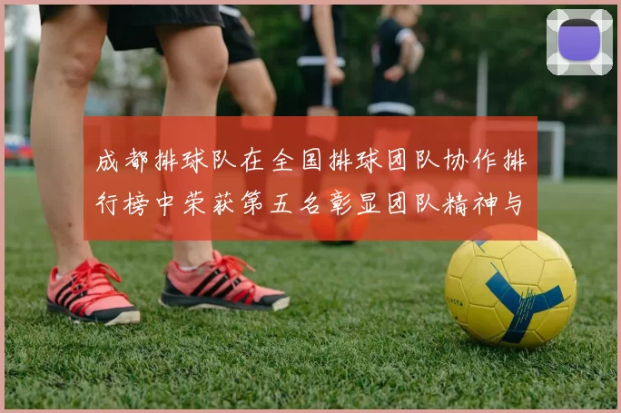 成都排球队在全国排球团队协作排行榜中荣获第五名彰显团队精神与实力