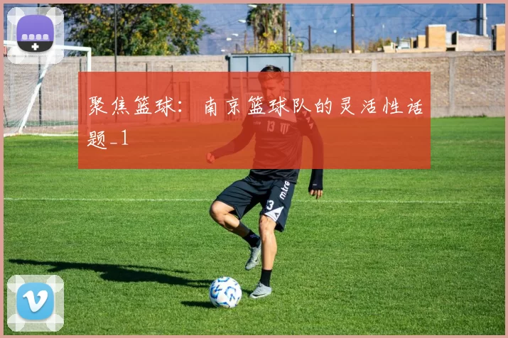 聚焦篮球：南京篮球队的灵活性话题_1