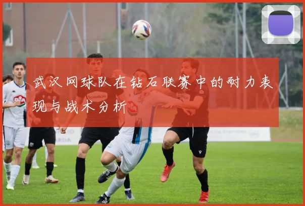 武汉网球队在钻石联赛中的耐力表现与战术分析