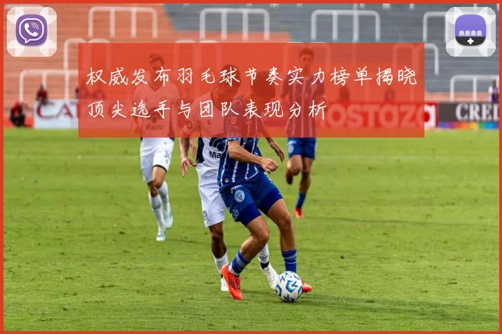 权威发布羽毛球节奏实力榜单揭晓顶尖选手与团队表现分析